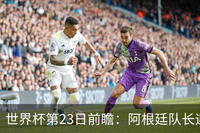 世界杯第23日前瞻：阿根廷队长迎历史之夜 卫冕冠军PK大黑马