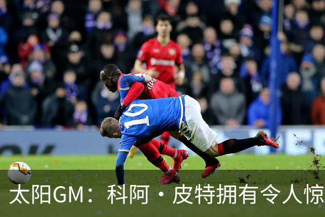 太阳GM：科阿·皮特拥有令人惊叹的球商和比赛阅读能力