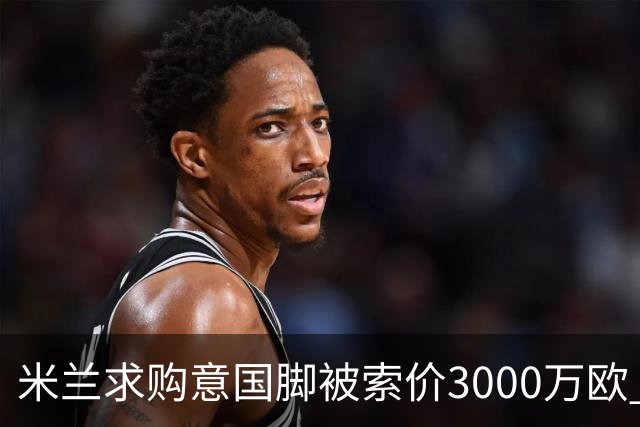米兰求购意国脚被索价3000万欧 嫌其太贵或换目标