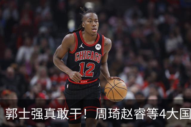 郭士强真敢干！周琦赵睿等4大国手全落选，中国男篮直接拆了重造
